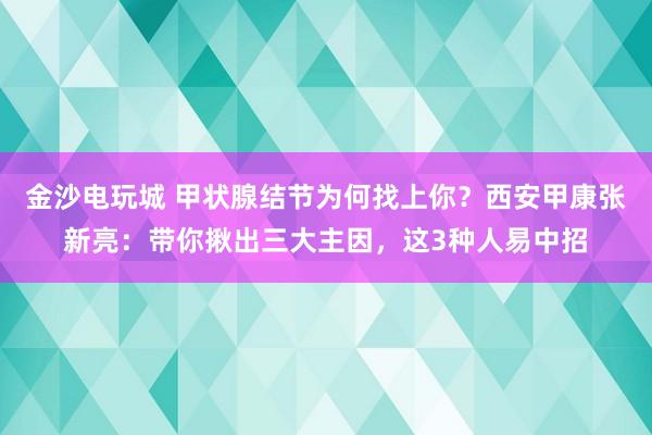 金沙电玩城 甲状腺结节为何找上你?西安甲康张新亮:带你揪出三大主因,这3种人易中招