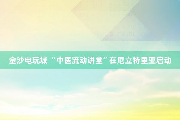 金沙电玩城 “中医流动讲堂”在厄立特里亚启动