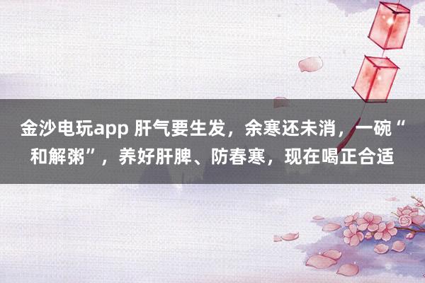 金沙电玩app 肝气要生发,余寒还未消,一碗“和解粥”,养好肝脾、防春寒,现在喝正合适