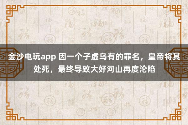 金沙电玩app 因一个子虚乌有的罪名,皇帝将其处死,最终导致大好河山再度沦陷