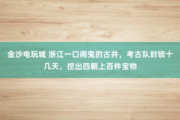 金沙电玩城 浙江一口闹鬼的古井,考古队封锁十几天,挖出四朝上百件宝物