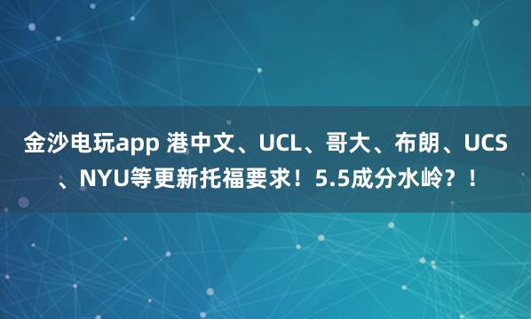 金沙电玩app 港中文、UCL、哥大、布朗、UCS、NYU等更新托福要求!5.5成分水岭?!