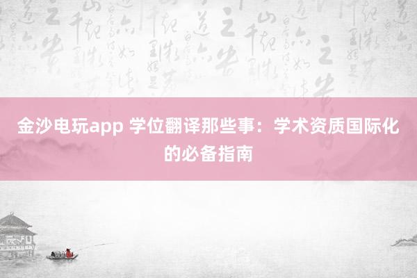 金沙电玩app 学位翻译那些事：学术资质国际化的必备指南