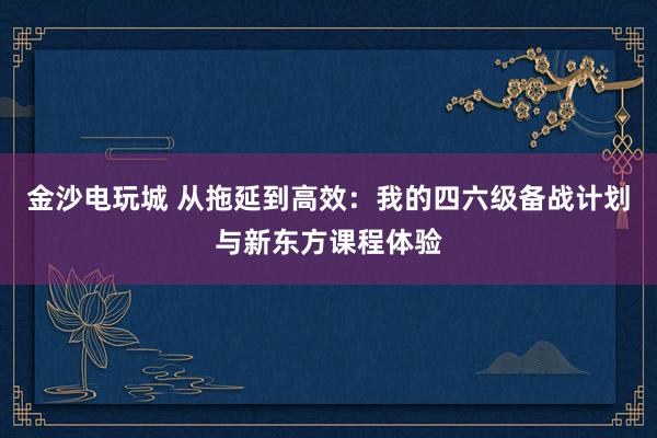 金沙电玩城 从拖延到高效:我的四六级备战计划与新东方课程体验