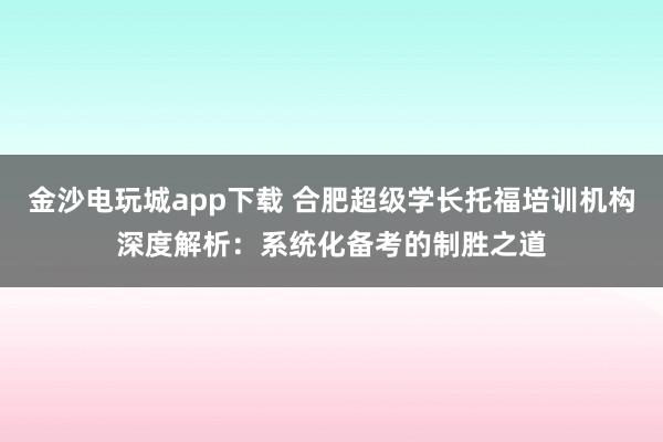 金沙电玩城app下载 合肥超级学长托福培训机构深度解析:系统化备考的制胜之道
