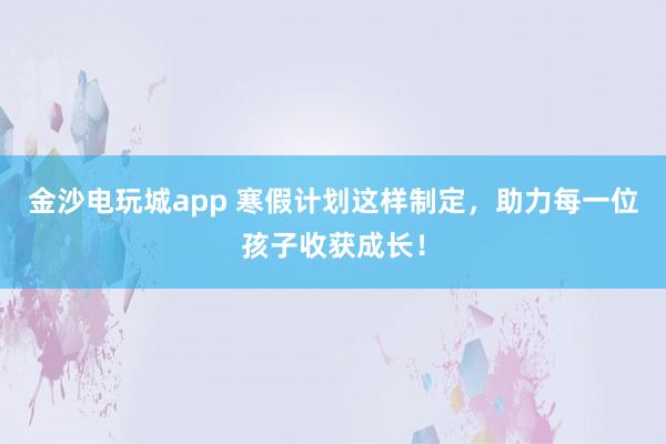 金沙电玩城app 寒假计划这样制定,助力每一位孩子收获成长!