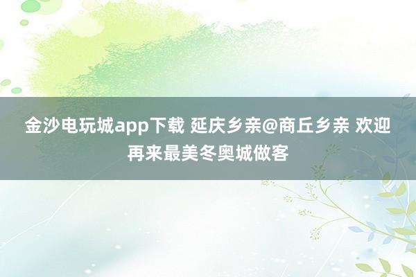金沙电玩城app下载 延庆乡亲@商丘乡亲 欢迎再来最美冬奥城做客