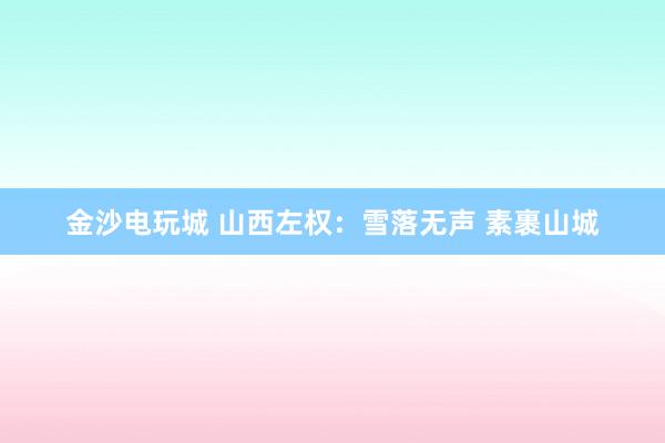 金沙电玩城 山西左权：雪落无声 素裹山城