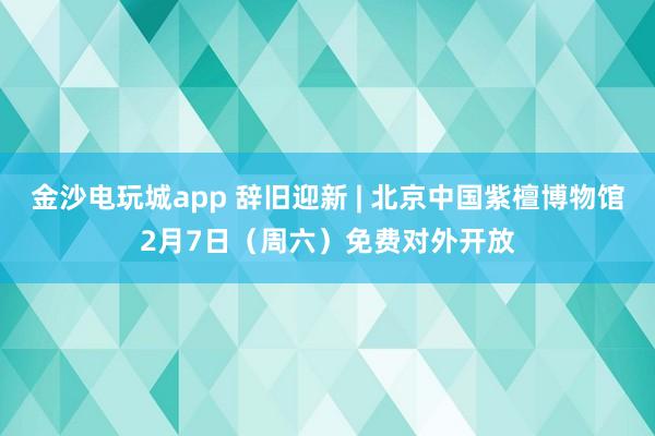 金沙电玩城app 辞旧迎新 | 北京中国紫檀博物馆2月7日(周六)免费对外开放