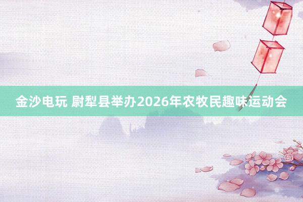金沙电玩 尉犁县举办2026年农牧民趣味运动会