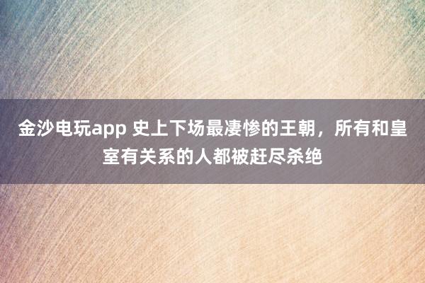 金沙电玩app 史上下场最凄惨的王朝，所有和皇室有关系的人都被赶尽杀绝