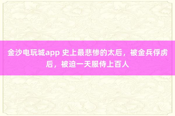 金沙电玩城app 史上最悲惨的太后,被金兵俘虏后,被迫一天服侍上百人