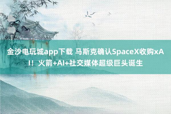 金沙电玩城app下载 马斯克确认SpaceX收购xAI!火箭+AI+社交媒体超级巨头诞生