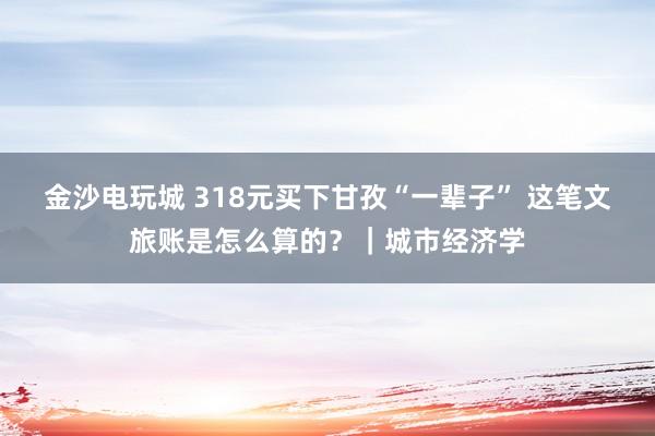 金沙电玩城 318元买下甘孜“一辈子” 这笔文旅账是怎么算的?|城市经济学