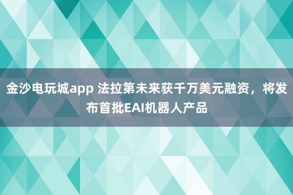 金沙电玩城app 法拉第未来获千万美元融资,将发布首批EAI机器人产品