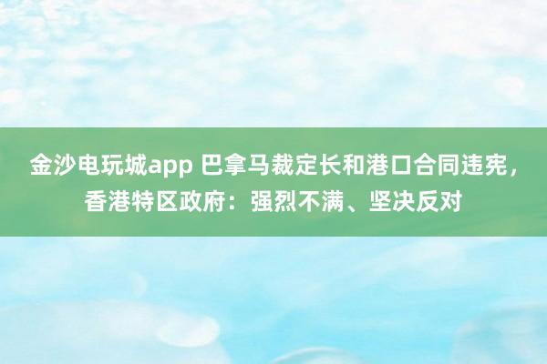 金沙电玩城app 巴拿马裁定长和港口合同违宪，香港特区政府：强烈不满、坚决反对