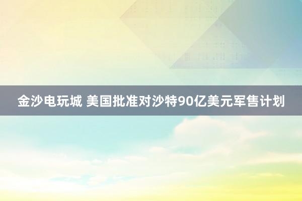 金沙电玩城 美国批准对沙特90亿美元军售计划