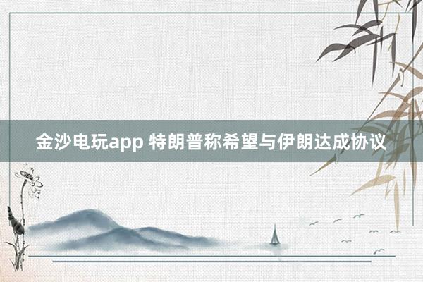 金沙电玩app 特朗普称希望与伊朗达成协议