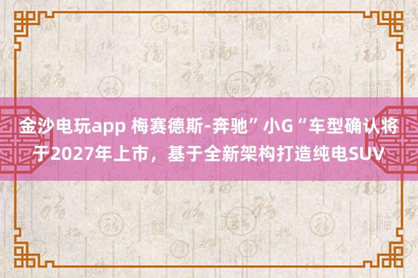 金沙电玩app 梅赛德斯-奔驰”小G“车型确认将于2027年上市，基于全新架构打造纯电SUV
