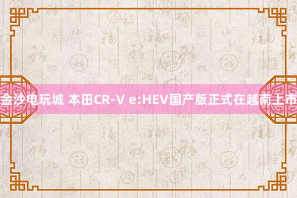 金沙电玩城 本田CR-V e:HEV国产版正式在越南上市