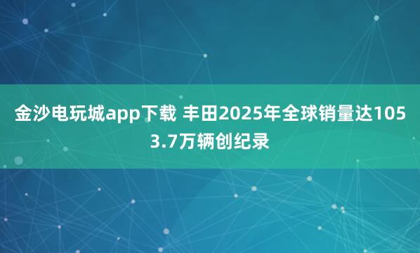 金沙电玩城app下载 丰田2025年全球销量达1053.7万辆创纪录
