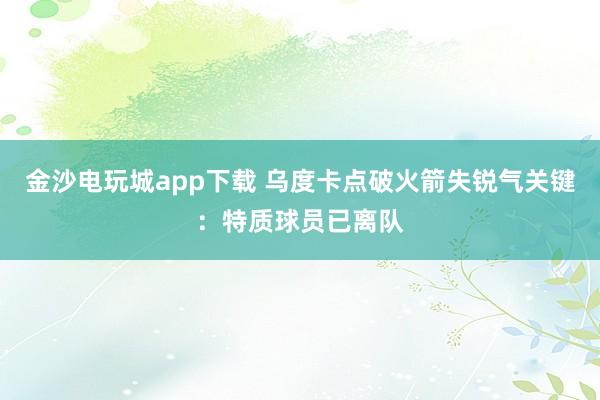 金沙电玩城app下载 乌度卡点破火箭失锐气关键：特质球员已离队