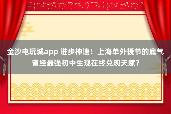 金沙电玩城app 进步神速！上海单外援节的底气曾经最强初中生现在终兑现天赋？