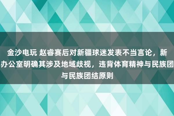 金沙电玩 赵睿赛后对新疆球迷发表不当言论，新疆新闻办公室明确其涉及地域歧视，违背体育精神与民族团结原则