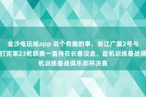金沙电玩城app 说个有趣的事，浙江广厦2号与吉林东北虎打完第23轮联赛一直待在长春没走，趁机训练备战俱乐部杯决赛