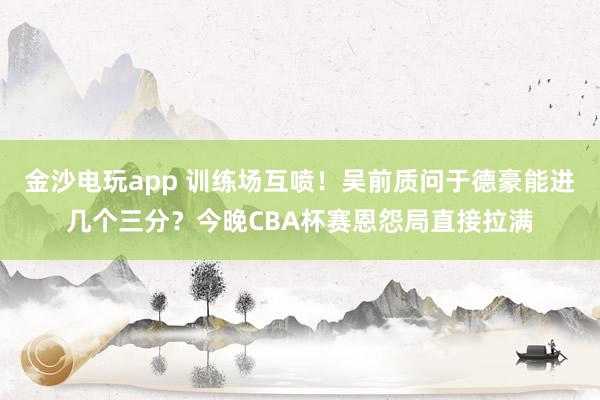 金沙电玩app 训练场互喷！吴前质问于德豪能进几个三分？今晚CBA杯赛恩怨局直接拉满