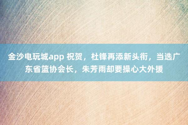 金沙电玩城app 祝贺，杜锋再添新头衔，当选广东省篮协会长，朱芳雨却要操心大外援