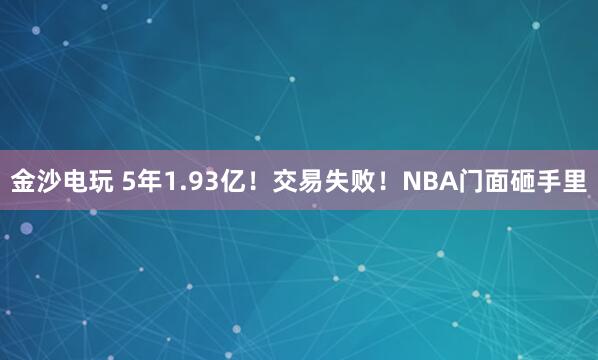 金沙电玩 5年1.93亿！交易失败！NBA门面砸手里