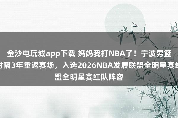 金沙电玩城app下载 妈妈我打NBA了！宁波男篮卡米然时隔3年重返赛场，入选2026NBA发展联盟全明星赛红队阵容