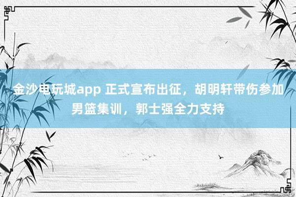 金沙电玩城app 正式宣布出征，胡明轩带伤参加男篮集训，郭士强全力支持