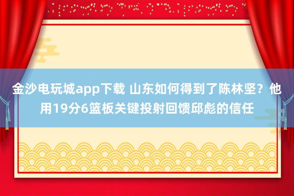 金沙电玩城app下载 山东如何得到了陈林坚？他用19分6篮板关键投射回馈邱彪的信任