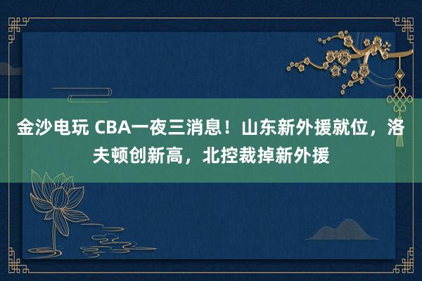 金沙电玩 CBA一夜三消息！山东新外援就位，洛夫顿创新高，北控裁掉新外援