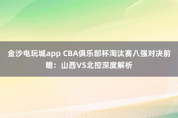 金沙电玩城app CBA俱乐部杯淘汰赛八强对决前瞻：山西VS北控深度解析