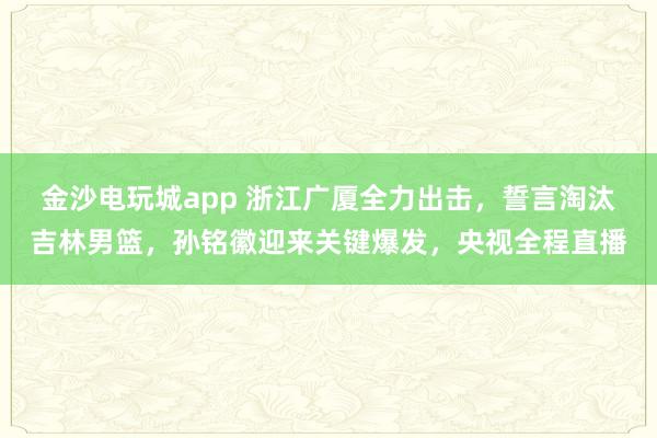 金沙电玩城app 浙江广厦全力出击，誓言淘汰吉林男篮，孙铭徽迎来关键爆发，央视全程直播