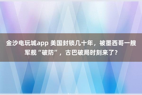 金沙电玩城app 美国封锁几十年，被墨西哥一艘军舰“破防”，古巴破局时刻来了？