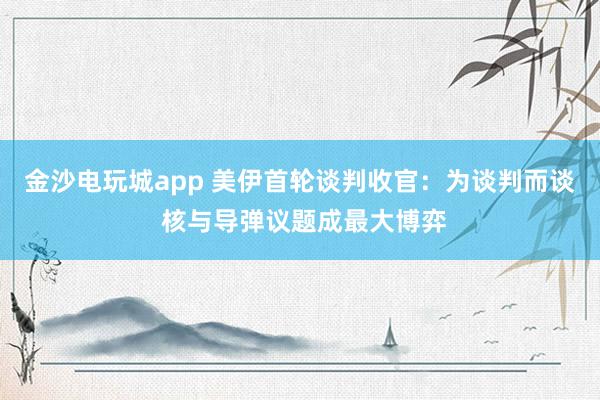 金沙电玩城app 美伊首轮谈判收官：为谈判而谈 核与导弹议题成最大博弈