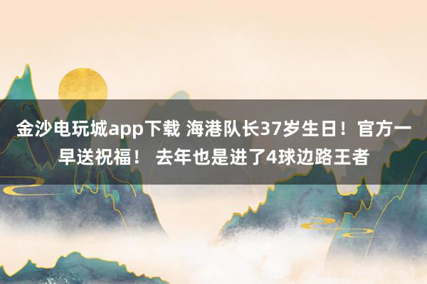 金沙电玩城app下载 海港队长37岁生日！官方一早送祝福！ 去年也是进了4球边路王者