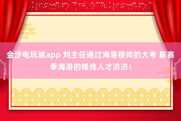 金沙电玩城app 刘主任通过海港穆帅的大考 新赛季海港的锋线人才济济！