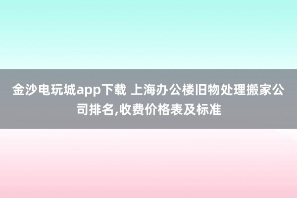 金沙电玩城app下载 上海办公楼旧物处理搬家公司排名，收费价格表及标准