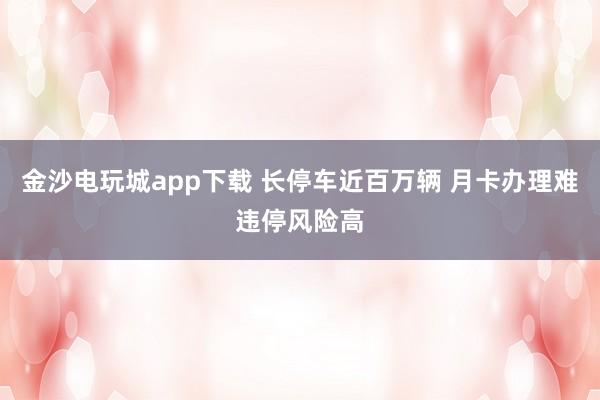 金沙电玩城app下载 长停车近百万辆 月卡办理难违停风险高