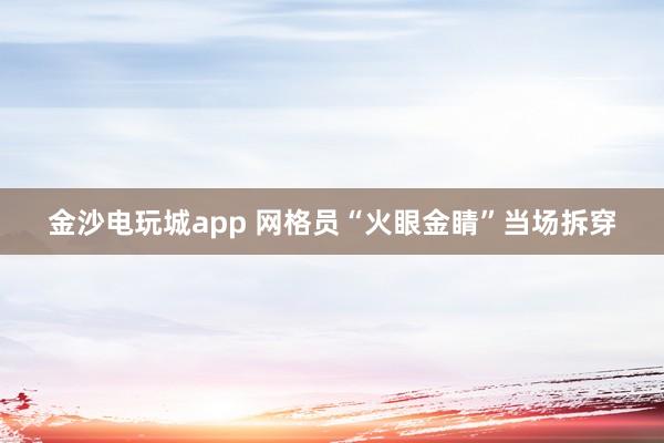 金沙电玩城app 网格员“火眼金睛”当场拆穿