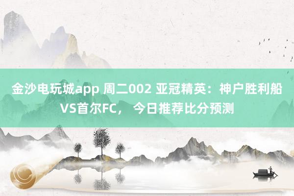 金沙电玩城app 周二002 亚冠精英：神户胜利船VS首尔FC， 今日推荐比分预测
