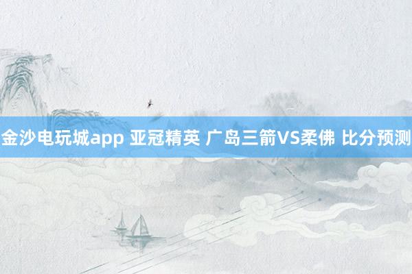 金沙电玩城app 亚冠精英 广岛三箭VS柔佛 比分预测