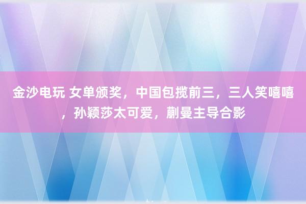 金沙电玩 女单颁奖，中国包揽前三，三人笑嘻嘻，孙颖莎太可爱，蒯曼主导合影