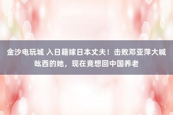 金沙电玩城 入日籍嫁日本丈夫！击败邓亚萍大喊吆西的她，现在竟想回中国养老