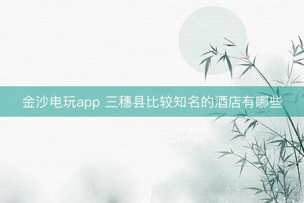 金沙电玩app 三穗县比较知名的酒店有哪些
